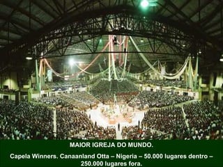 MAIOR IGREJA DO MUNDO.
Capela Winners. Canaanland Otta – Nigeria – 50.000 lugares dentro –
250.000 lugares fora.
 