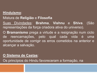 Hinduísmo:
Mistura de Religião e Filosofia
Suas Divindades: Brahma, Vishnu e Shiva. (São
representações da força criadora ativa do universo).
O Bramanismo prega a virtude e a resignação num ciclo
de reencarnações, pelo qual cada vida é uma
oportunidade de corrigir os erros cometidos na anterior e
alcançar a salvação.
O Sistema de Castas:
Os princípios do Hindu favoreceram a formação, na
 