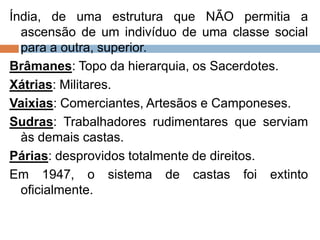 Índia, de uma estrutura que NÃO permitia a
ascensão de um indivíduo de uma classe social
para a outra, superior.
Brâmanes: Topo da hierarquia, os Sacerdotes.
Xátrias: Militares.
Vaixias: Comerciantes, Artesãos e Camponeses.
Sudras: Trabalhadores rudimentares que serviam
às demais castas.
Párias: desprovidos totalmente de direitos.
Em 1947, o sistema de castas foi extinto
oficialmente.
 