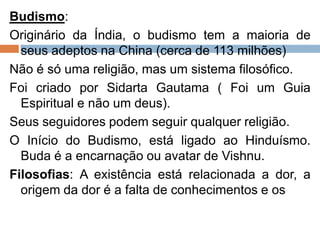 Budismo:
Originário da Índia, o budismo tem a maioria de
seus adeptos na China (cerca de 113 milhões)
Não é só uma religião, mas um sistema filosófico.
Foi criado por Sidarta Gautama ( Foi um Guia
Espiritual e não um deus).
Seus seguidores podem seguir qualquer religião.
O Início do Budismo, está ligado ao Hinduísmo.
Buda é a encarnação ou avatar de Vishnu.
Filosofias: A existência está relacionada a dor, a
origem da dor é a falta de conhecimentos e os
 