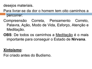 desejos materiais.
Para livrar-se da dor o homem tem oito caminhos a
percorrer:
Compreensão Correta, Pensamento Correto,
Palavra, Ação, Modo de Vida, Esforço, Atenção e
Meditação.
OBS: De todos os caminhos a Meditação é o mais
importante para conseguir o Estado de Nirvana.
Xintoísmo:
Foi criado antes do Budismo.
 