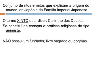 Conjunto de ritos e mitos que explicam a origem do
mundo, do Japão e da Família Imperial Japonesa.
O termo XINTO quer dizer: Caminho dos Deuses.
Se constitui de crenças e práticas religiosas de tipo
animista.
NÃO possui um fundador, livro sagrado ou dogmas.
 