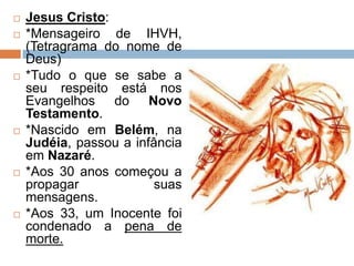  Jesus Cristo:
 *Mensageiro de IHVH,
(Tetragrama do nome de
Deus)
 *Tudo o que se sabe a
seu respeito está nos
Evangelhos do Novo
Testamento.
 *Nascido em Belém, na
Judéia, passou a infância
em Nazaré.
 *Aos 30 anos começou a
propagar suas
mensagens.
 *Aos 33, um Inocente foi
condenado a pena de
morte.
 