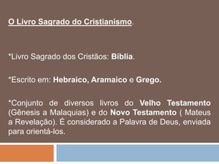 O Livro Sagrado do Cristianismo.
*Livro Sagrado dos Cristãos: Bíblia.
*Escrito em: Hebraico, Aramaico e Grego.
*Conjunto de diversos livros do Velho Testamento
(Gênesis a Malaquias) e do Novo Testamento ( Mateus
a Revelação). É considerado a Palavra de Deus, enviada
para orientá-los.
 