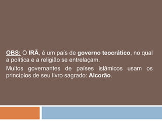 OBS: O IRÃ, é um país de governo teocrático, no qual
a política e a religião se entrelaçam.
Muitos governantes de países islâmicos usam os
princípios de seu livro sagrado: Alcorão.
 