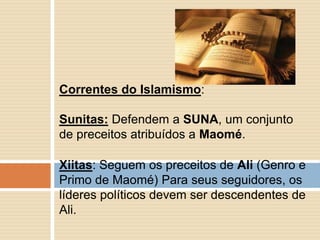 Xiitas: Seguem os preceitos de Ali (Genro e
Primo de Maomé) Para seus seguidores, os
líderes políticos devem ser descendentes de
Ali.
Correntes do Islamismo:
Sunitas: Defendem a SUNA, um conjunto
de preceitos atribuídos a Maomé.
 