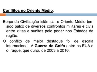 Conflitos no Oriente Médio:
Berço da Civilização islâmica, o Oriente Médio tem
sido palco de diversos confrontos militares e civis
entre xiitas e sunitas pelo poder nos Estados da
região.
O conflito de maior destaque foi de escala
internacional. A Guerra do Golfo entre os EUA e
o Iraque, que durou de 2003 a 2010.
 