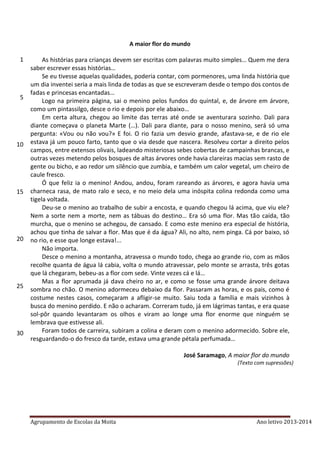 Agrupamento de Escolas da Moita Ano letivo 2013-2014
A maior flor do mundo
As histórias para crianças devem ser escritas com palavras muito simples… Quem me dera
saber escrever essas histórias…
Se eu tivesse aquelas qualidades, poderia contar, com pormenores, uma linda história que
um dia inventei seria a mais linda de todas as que se escreveram desde o tempo dos contos de
fadas e princesas encantadas…
Logo na primeira página, sai o menino pelos fundos do quintal, e, de árvore em árvore,
como um pintassilgo, desce o rio e depois por ele abaixo…
Em certa altura, chegou ao limite das terras até onde se aventurara sozinho. Dali para
diante começava o planeta Marte (…). Dali para diante, para o nosso menino, será só uma
pergunta: «Vou ou não vou?» E foi. O rio fazia um desvio grande, afastava-se, e de rio ele
estava já um pouco farto, tanto que o via desde que nascera. Resolveu cortar a direito pelos
campos, entre extensos olivais, ladeando misteriosas sebes cobertas de campainhas brancas, e
outras vezes metendo pelos bosques de altas árvores onde havia clareiras macias sem rasto de
gente ou bicho, e ao redor um silêncio que zumbia, e também um calor vegetal, um cheiro de
caule fresco.
Ó que feliz ia o menino! Andou, andou, foram rareando as árvores, e agora havia uma
charneca rasa, de mato ralo e seco, e no meio dela uma inóspita colina redonda como uma
tigela voltada.
Deu-se o menino ao trabalho de subir a encosta, e quando chegou lá acima, que viu ele?
Nem a sorte nem a morte, nem as tábuas do destino… Era só uma flor. Mas tão caída, tão
murcha, que o menino se achegou, de cansado. E como este menino era especial de história,
achou que tinha de salvar a flor. Mas que é da água? Ali, no alto, nem pinga. Cá por baixo, só
no rio, e esse que longe estava!...
Não importa.
Desce o menino a montanha, atravessa o mundo todo, chega ao grande rio, com as mãos
recolhe quanta de água lá cabia, volta o mundo atravessar, pelo monte se arrasta, três gotas
que lá chegaram, bebeu-as a flor com sede. Vinte vezes cá e lá…
Mas a flor aprumada já dava cheiro no ar, e como se fosse uma grande árvore deitava
sombra no chão. O menino adormeceu debaixo da flor. Passaram as horas, e os pais, como é
costume nestes casos, começaram a afligir-se muito. Saiu toda a família e mais vizinhos à
busca do menino perdido. E não o acharam. Correram tudo, já em lágrimas tantas, e era quase
sol-pôr quando levantaram os olhos e viram ao longe uma flor enorme que ninguém se
lembrava que estivesse ali.
Foram todos de carreira, subiram a colina e deram com o menino adormecido. Sobre ele,
resguardando-o do fresco da tarde, estava uma grande pétala perfumada…
José Saramago, A maior flor do mundo
(Texto com supressões)
1
5
10
15
20
25
30
35
 