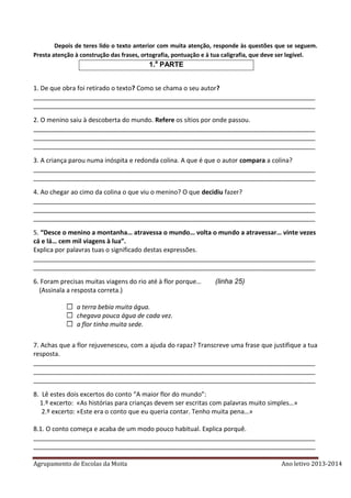 Agrupamento de Escolas da Moita Ano letivo 2013-2014
Depois de teres lido o texto anterior com muita atenção, responde às questões que se seguem.
Presta atenção à construção das frases, ortografia, pontuação e à tua caligrafia, que deve ser legível.
1.a
PARTE
1. De que obra foi retirado o texto? Como se chama o seu autor?
________________________________________________________________________________
________________________________________________________________________________
2. O menino saiu à descoberta do mundo. Refere os sítios por onde passou.
________________________________________________________________________________
________________________________________________________________________________
________________________________________________________________________________
3. A criança parou numa inóspita e redonda colina. A que é que o autor compara a colina?
________________________________________________________________________________
________________________________________________________________________________
4. Ao chegar ao cimo da colina o que viu o menino? O que decidiu fazer?
________________________________________________________________________________
________________________________________________________________________________
________________________________________________________________________________
5. “Desce o menino a montanha… atravessa o mundo… volta o mundo a atravessar… vinte vezes
cá e lá… cem mil viagens à lua”.
Explica por palavras tuas o significado destas expressões.
________________________________________________________________________________
________________________________________________________________________________
6. Foram precisas muitas viagens do rio até à flor porque… (linha 25)
(Assinala a resposta correta.)
a terra bebia muita água.
chegava pouca água de cada vez.
a flor tinha muita sede.
7. Achas que a flor rejuvenesceu, com a ajuda do rapaz? Transcreve uma frase que justifique a tua
resposta.
________________________________________________________________________________
________________________________________________________________________________
________________________________________________________________________________
8. Lê estes dois excertos do conto “A maior flor do mundo”:
1.º excerto: «As histórias para crianças devem ser escritas com palavras muito simples…»
2.º excerto: «Este era o conto que eu queria contar. Tenho muita pena…»
8.1. O conto começa e acaba de um modo pouco habitual. Explica porquê.
________________________________________________________________________________
________________________________________________________________________________
 