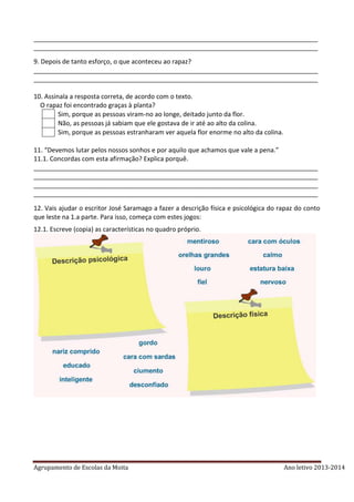 Agrupamento de Escolas da Moita Ano letivo 2013-2014
________________________________________________________________________________
________________________________________________________________________________
9. Depois de tanto esforço, o que aconteceu ao rapaz?
________________________________________________________________________________
________________________________________________________________________________
10. Assinala a resposta correta, de acordo com o texto.
O rapaz foi encontrado graças à planta?
Sim, porque as pessoas viram-no ao longe, deitado junto da flor.
Não, as pessoas já sabiam que ele gostava de ir até ao alto da colina.
Sim, porque as pessoas estranharam ver aquela flor enorme no alto da colina.
11. “Devemos lutar pelos nossos sonhos e por aquilo que achamos que vale a pena.”
11.1. Concordas com esta afirmação? Explica porquê.
________________________________________________________________________________
________________________________________________________________________________
________________________________________________________________________________
________________________________________________________________________________
12. Vais ajudar o escritor José Saramago a fazer a descrição física e psicológica do rapaz do conto
que leste na 1.a parte. Para isso, começa com estes jogos:
12.1. Escreve (copia) as características no quadro próprio.
 