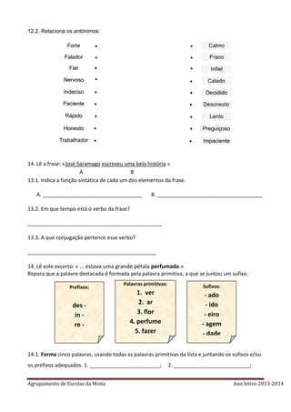 Agrupamento de Escolas da Moita Ano letivo 2013-2014
12.2. Relaciona os antónimos:
14. Lê a frase: «José Saramago escreveu uma bela história.»
A B
13.1. Indica a função sintática de cada um dos elementos da frase.
A. __________________________________ B. ____________________________________
13.2. Em que tempo está o verbo da frase?
______________________________________________
13.3. A que conjugação pertence esse verbo?
____________________________________________
14. Lê este excerto: « … estava uma grande pétala perfumada.»
Repara que a palavre destacada é formada pela palavra primitiva, a que se juntou um sufixo.
14.1. Forma cinco palavras, usando todas as palavras primitivas da lista e juntando os sufixos e/ou
os prefixos adequados. 1. ________________________; 2. __________________________;
Prefixos:
des -
in -
re -
Palavras primitivas:
1. ver
2. ar
3. flor
4. perfume
5. fazer
Sufixos:
- ado
- ido
- eiro
- agem
- dade
 
