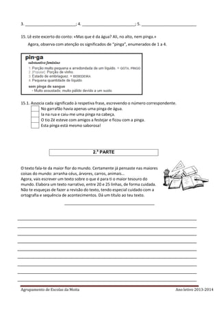 Agrupamento de Escolas da Moita Ano letivo 2013-2014
3. _______________________; 4. ________________________; 5. _________________________
15. Lê este excerto do conto: «Mas que é da água? Ali, no alto, nem pinga.»
Agora, observa com atenção os significados de “pinga”, enumerados de 1 a 4.
15.1. Associa cada significado à respetiva frase, escrevendo o número correspondente.
No garrafão havia apenas uma pinga de água.
Ia na rua e caiu-me uma pinga na cabeça.
O tio Zé esteve com amigos a festejar e ficou com a pinga.
Esta pinga está mesmo saborosa!
2.a
PARTE
O texto fala-te da maior flor do mundo. Certamente já pensaste nas maiores
coisas do mundo: arranha-céus, árvores, carros, animais…
Agora, vais escrever um texto sobre o que é para ti o maior tesouro do
mundo. Elabora um texto narrativo, entre 20 e 25 linhas, de forma cuidada.
Não te esqueças de fazer a revisão do texto, tendo especial cuidado com a
ortografia e sequência de acontecimentos. Dá um título ao teu texto.
_________________________________________
_________________________________________________________________________
_________________________________________________________________________
_________________________________________________________________________
_________________________________________________________________________
_________________________________________________________________________
_________________________________________________________________________
_________________________________________________________________________
_________________________________________________________________________
_________________________________________________________________________
 
