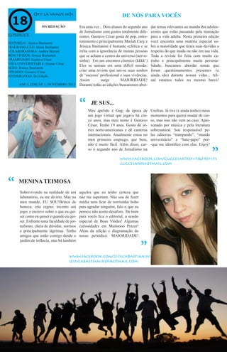 Ops! Lá vamos nós
Meu apelido é Gug, da época de
um jogo virtual que jogava há cin-
co anos, mas meu nome é Gustavo
César. Tenho 19 anos. Gosto de sé-
ries norte-americanas e de cantoras
internacionais. Atualmente estou no
meu primeiro emprego, que bem,
não é muito fácil. Além disso, cur-
so o segundo ano de Jornalismo na
JE SUS...
DE NÓS PARA VOCÊS
DA REDAÇÃO Era uma vez... Dois alunos do segundo ano
de Jornalismo com gostos totalmente dife-
rentes. Gustavo César gosta de pop, entre-
tenimento e principalmente Mariah Cary e
Jéssica Bastianini é bastante eclética e se
irrita com a ignorância de muitas pessoas
que se acham o centro do universo (nervo-
sinha). Em um encontro cósmico (kkkk’)
Eles se uniram em uma difícil missão:
criar uma revista que uni-se seus sonhos
de ‘sucesso’ profissional e suas vivências.
Assim surge MAIORIDADE!
Durante todas as edições buscaremos abor-
dar temas relevantes ao mundo dos adoles-
centes que estão passando pela transação
para a vida adulta. Nesta primeira edição
você encontra uma matéria especial so-
bre a maioridade que tirara suas duvidas a
respeito do que muda ou não em sua vida.
Toda a revista foi feita com muito ca-
rinho e principalmente muita persona-
lidade; buscamos abordar temas que
foram questionamentos presentes (e
ainda são) durante nossas vidas... Afi-
nal estamos todos no mesmo barco!
EXPEDIENTE
EDITORIAL: Jéssica Bastianini
DIAGRAMAÇÃO: Jéssia Bastianini
COLABORADORA: Andrea Berzoti
BEM-VINDOS: Jéssica Bastianini
TRAMPANDO: Gustavo César
VIDA UNIVERSITARIA: Gustao César
SEXO: Jéssica Bastianini
UPANDO!: Gustavo César
FOTOGRAFIAS: Da Edição
ANO I, EDIÇÃO 1; NOVEMBRO 2012
MENINA TEIMOSA
“ Unifran. Já tive (e ainda tenho) meus
momentos para querer mudar de cur-
so, mas isso não vem ao caso. Apai-
xonado por música e pela literatura
sobrenatural. Sou responsável pe-
las editorias “trampando”, “mundo
universitário” e “bate-papo” por-
-que me identifico com elas. Enjoy!
“
“ Sobrevivendo na realidade de um
laboratório, eu me divirto. Mas no
meu mundo, EU SOU!Brinco de
boneca; crio regras; invento um
jogo; e escrevo sobre o que eu qui-
ser como eu quiser e quando eu qui-
ser. Enfrento uma faculdade de jor-
nalismo, cheia de dúvidas, sorrisos
e principalmente lágrimas. Tenho
amigos que estão comigo desde o
jardim de infância, mas há também
aqueles que eu tenho certeza que
não me suportam. Não sou de fazer
média nem ficar de sorrisinho bobo
para agradar ninguém, falo o que eu
penso e não aceito desaforo. De mim
para vocês fica o editorial, a sessão
especial de Boas Vindas! Algumas
curiosidades em Muitoooo Prazer!
Além da edição e diagramação do
nosso periódico: MAIORIDADE!
“
www.facebook.com/JessicaBastianini
jessicabastianini@hotmail.com
www.facebook.com/Gugcesar?ref=ts&fref=ts
gugcesar@hotmail.com
 