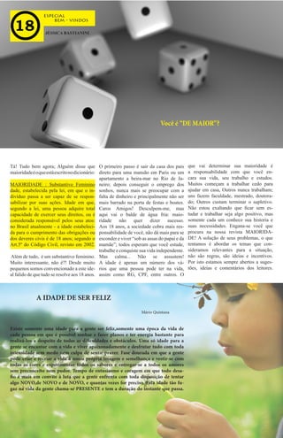 bem - vindos
especial
JÉSSICA BASTIANINI
Você é “DE MAIOR”?
Tá! Tudo bem agora; Alguém disse que
maioridadeéoqueestáescritonodicionário:
MAIORIDADE : Substantivo Feminino
dade, estabelecida pela lei, em que o in-
divíduo passa a ser capaz de se respon-
sabilizar por suas ações. Idade em que,
segundo a lei, uma pessoa adquire total
capacidade de exercer seus direitos, ou é
considerada responsável pelos seus atos:
no Brasil atualmente - a idade estabeleci-
da para o cumprimento das obrigações ou
dos deveres civis é de 18 anos; segundo o
Art.5º do Código Civil, revisto em 2002.
Além de tudo, é um substantivo feminino.
Muito interessante, não é?! Desde muito
pequenos somos convencionado a este ide-
al falido de que tudo se resolve aos 18 anos.
O primeiro passo é sair da casa dos pais
direto para uma mansão em Paris ou um
apartamento a beira-mar no Rio de Ja-
neiro; depois conseguir o emprego dos
sonhos, nunca mais se preocupar com a
falta de dinheiro e principalmente não ser
mais barrado na porta de festas e boates.
Caros Amigos! Desculpem-me, mas
aqui vai o balde de água fria: maio-
ridade não quer dizer sucesso.
Aos 18 anos, a sociedade cobra mais res-
ponsabilidade de você, não dá mais para se
esconder e viver “sob as assas do papai e da
mamãe”; todos esperam que você estude,
trabalhe e conquiste sua vida independente.
Mas calma... Não se assustem!
A idade é apenas um número dos vá-
rios que uma pessoa pode ter na vida,
assim como RG, CPF, entre outros. O
Existe somente uma idade para a gente ser feliz,somente uma época da vida de
cada pessoa em que é possível sonhar e fazer planos e ter energia bastante para
realizá-los a despeito de todas as dificuldades e obstáculos. Uma só idade para a
gente se encantar com a vida e viver apaixonadamente e desfrutar tudo com toda
intensidade sem medo nem culpa de sentir prazer. Fase dourada em que a gente
pode criar e recriar a vida à nossa própria imagem e semelhança e vestir-se com
todas as cores e experimentar todos os sabores e entregar-se a todos os amores
sem preconceito nem pudor. Tempo de entusiasmo e coragem em que todo desa-
fio é mais um convite à luta que a gente enfrenta com toda disposição de tentar
algo NOVO,de NOVO e de NOVO, e quantas vezes for preciso. Esta idade tão fu-
gaz na vida da gente chama-se PRESENTE e tem a duração do instante que passa.
que vai determinar sua maioridade é
a responsabilidade com que você en-
cara sua vida, seu trabalho e estudos.
Muitos começam a trabalhar cedo para
ajudar em casa, Outros nunca trabalham;
uns fazem faculdade, mestrado, doutora-
do; Outros custam terminar o supletivo.
Não estou exaltando que ficar sem es-
tudar e trabalhar seja algo positivo, mas
somente cada um conhece sua historia e
suas necessidades. Engana-se você que
procura na nossa revista MAIORIDA-
DE! A solução de seus problemas, o que
tentamos é abordar os temas que con-
sideramos relevantes para a situação,
não são regras, são ideias e incentivos.
Por isto estamos sempre abertos a suges-
tões, ideias e comentários dos leitores.
A IDADE DE SER FELIZ
Mário Quintana
 