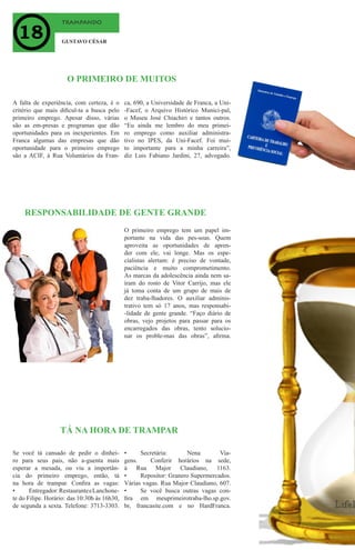 trampando
GUSTAVO CÉSAR
A falta de experiência, com certeza, é o
critério que mais dificul-ta a busca pelo
primeiro emprego. Apesar disso, várias
são as em-presas e programas que dão
oportunidades para os inexperientes. Em
Franca algumas das empresas que dão
oportunidade para o primeiro emprego
são a ACIF, à Rua Voluntários da Fran-
O PRIMEIRO DE MUITOS
ca, 690, a Universidade de Franca, a Uni-
-Facef, o Arquivo Histórico Munici-pal,
o Museu José Chiachiri e tantos outros.
“Eu ainda me lembro do meu primei-
ro emprego como auxiliar administra-
tivo no IPES, da Uni-Facef. Foi mui-
to importante para a minha carreira”,
diz Luis Fabiano Jardini, 27, advogado.
O primeiro emprego tem um papel im-
portante na vida das pes-soas. Quem
aproveita as oportunidades de apren-
der com ele, vai longe. Mas os espe-
cialistas alertam: é preciso de vontade,
paciência e muito comprometimento.
As marcas da adolescência ainda nem sa-
íram do rosto de Vitor Carrijo, mas ele
já toma conta de um grupo de mais de
dez traba-lhadores. O auxiliar adminis-
trativo tem só 17 anos, mas responsabi-
-lidade de gente grande. “Faço diário de
obras, vejo projetos para passar para os
encarregados das obras, tento solucio-
nar os proble-mas das obras”, afirma.
RESPONSABILIDADE DE GENTE GRANDE
Se você tá cansado de pedir o dinhei-
ro para seus pais, não a-guenta mais
esperar a mesada, ou viu a importân-
cia do primeiro emprego, então, tá
na hora de trampar. Confira as vagas:
•	 Entregador:RestauranteeLanchone-
te do Filipe. Horário: das 10:30h às 16h30,
de segunda a sexta. Telefone: 3713-3303.
TÁ NA HORA DE TRAMPAR
•	 Secretária: Nena Via-
gens. Conferir horários na sede,
à Rua Major Claudiano, 1163.
•	 Repositor: Granero Supermercados.
Várias vagas. Rua Major Claudiano, 607.
•	 Se você busca outras vagas con-
fira em meuprimeirotraba-lho.sp.gov.
br, francasite.com e no HardFranca.
 