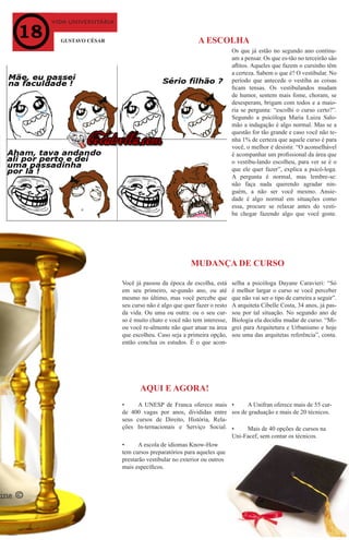 vida universitária
GUSTAVO CÉSAR
•	 A UNESP de Franca oferece mais
de 400 vagas por anos, divididas entre
seus cursos de Direito, História, Rela-
ções In-ternacionais e Serviço Social.
MUDANÇA DE CURSO
AQUI E AGORA!
Você já passou da época de escolha, está
em seu primeiro, se-gundo ano, ou até
mesmo no último, mas você percebe que
seu curso não é algo que quer fazer o resto
da vida. Ou uma ou outra: ou o seu cur-
so é muito chato e você não tem interesse,
ou você re-almente não quer atuar na área
que escolheu. Caso seja a primeira opção,
então conclua os estudos. É o que acon-
Os que já estão no segundo ano continu-
am a pensar. Os que es-tão no terceirão são
aflitos. Aqueles que fazem o cursinho têm
a certeza. Sabem o que é? O vestibular. No
período que antecede o vestiba as coisas
ficam tensas. Os vestibulandos mudam
de humor, sentem mais fome, choram, se
desesperam, brigam com todos e a maio-
ria se pergunta: “escolhi o curso certo?”.
Segundo a psicóloga Maria Luiza Salo-
mão a indagação é algo normal. Mas se a
questão for tão grande e caso você não te-
nha 1% de certeza que aquele curso é para
você, o melhor é desistir. “O aconselhável
é acompanhar um profissional da área que
o vestibu-lando escolheu, para ver se é o
que ele quer fazer”, explica a psicó-loga.
A pergunta é normal, mas lembre-se:
não faça nada querendo agradar nin-
guém, a não ser você mesmo. Ansie-
dade é algo normal em situações como
essa, procure se relaxar antes do vesti-
ba chegar fazendo algo que você goste.
A ESCOLHA
•	 A Unifran oferece mais de 55 cur-
sos de graduação e mais de 20 técnicos.
•	 Mais de 40 opções de cursos na
Uni-Facef, sem contar os técnicos.
•	 A escola de idiomas Know-How
tem cursos preparatórios para aqueles que
prestarão vestibular no exterior ou outros
mais específicos.
selha a psicóloga Dayane Caravieri: “Só
é melhor largar o curso se você perceber
que não vai ser o tipo de carreira a seguir”.
A arquiteta Cibelle Costa, 34 anos, já pas-
sou por tal situação. No segundo ano de
Biologia ela decidiu mudar de curso. “Mi-
grei para Arquitetura e Urbanismo e hoje
sou uma das arquitetas referência”, conta.
 