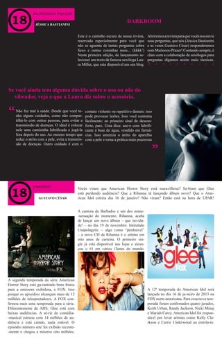 wWW
Muitoooo Prazer!
upando!
JÉSSICA BASTIANINI
GUSTAVO CÉSAR
Este é o cantinho escuro da nossa revista,
reservado especialmente para você que
não se aguenta de tantas perguntas sobre
Sexo e outras coisinhas mais... (kkkk’)
Nesta primeira edição, de lançamento se-
lecionei um texto da famosa sexóloga Lau-
ra Miller, que esta disponível em seu blog.
Abriremosarevistaparaquevocêsnosenvie
suas perguntas, que nós (Jéssica Bastianini
e as vezes Gustavo César) responderemos
com Muitoooo Prazer! Contando sempre, é
claro com a colaboração de sexólogos para
perguntas digamos assim mais técnicas.
D i v i r t a - s e
DARKROOM
Se você ainda tem alguma dúvida sobre o uso ou não do
vibrador, veja o que a Laura diz sobre o acessório.
Não faz mal à saúde. Desde que você te-
nha alguns cuidados, como não compar-
tilhá-lo com outras pessoas, para evitar a
transmissão de doenças. O ideal é colocar
nele uma camisinha lubrificada e jogá-la
fora depois do uso. Ao mesmo tempo que
reduz o atrito com a pele, evita a transmis-
são de doenças. Outro cuidado é com o
contato violento ou repetitivo demais: isso
pode provocar lesões. Isso você contorna
facilmente: ao primeiro sinal de descon-
forto, pare. Uma dica: use-o com lubrifi-
cante à base de água, vendido em farmá-
cias. Isso ameniza o atrito do aparelho
com a pele e torna a prática mais prazerosa
“
“
Vocês viram que American Horror Story está maravilhosa? Sa-biam que Glee
está perdendo audiência? Que a Rihanna tá lançando álbum novo? Que o Ame-
rican Idol estreia dia 16 de janeiro? Não viram? Então está na hora de UPAR!
A segunda temporada da série American
Horror Story está ga-rantindo bons frutos
para a emissora exibidora, a FOX. Isso
porque os episódios alcançam mais de 12
milhões de telespectadores. A FOX con-
firmou mais uma temporada para a série.
Diferentemente de AHS, Glee está com
baixas audiências. A sé-rie de comédia-
-musical estreou com 14 milhões de au-
diência e está caindo, nada estável. O
episódio número sete foi exibido recente-
-mente e chegou a míseros oito milhões.
A 12ª temporada do American Idol será
lançada no dia 16 de ja-neiro de 2013 na
FOX norte-americana. Para essa nova tem-
porada foram confirmados quatro jurados,
Keith Urban, Randy Jackson, Nicki Minaj
e Mariah Carey. American Idol foi respon-
sável por levar artistas como Kelly Cla-
rkson e Carrie Underwood ao estrela-to.
A cantora de Barbados e um dos nome-
-sensação do momento, Rihanna, acaba
de lançar um novo álbum – que novida-
de! – no dia 19 de novembro. Intitulado
Unapolagetic – algo como “perdoável”
– o novo CD da Rihanna é o sétimo em
oito anos de carreira. O primeiro sin-
gle já está disponível nas lojas e alcan-
çou o #1 em vários iTunes do mundo.
 