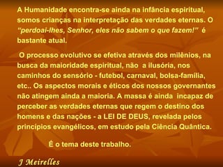 A Humanidade encontra-se ainda na infância espiritual, somos crianças na interpretação das verdades eternas. O  “perdoai-lhes, Senhor, eles não sabem o que fazem!”   é bastante atual.  O processo evolutivo se efetiva através dos milênios, na busca da maioridade espiritual, não  a ilusória, nos caminhos do sensório - futebol, carnaval, bolsa-família, etc.. Os aspectos morais e éticos dos nossos governantes não atingem ainda a maioria. A massa é ainda  incapaz de perceber as verdades eternas que regem o destino dos homens e das nações - a LEI DE DEUS, revelada pelos princípios evangélicos, em estudo pela Ciência Quântica. É o tema deste trabalho.  J Meirelles   