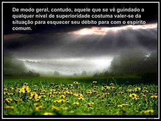 De modo geral, contudo, aquele que se vê guindado a qualquer nível de superioridade costuma valer-se da situação para esquecer seu débito para com o espírito comum.  