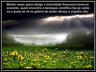 Muitas vezes quem atinge a maioridade financeira torna-se avarento, quem encontra o destaque científico faz-se vaido-so e quem se vê na galeria do poder abraça o orgulho vão.  