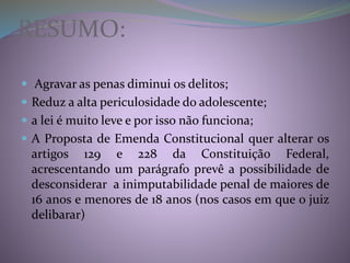 RESUMO:
 Agravar as penas diminui os delitos;
 Reduz a alta periculosidade do adolescente;
 a lei é muito leve e por isso não funciona;
 A Proposta de Emenda Constitucional quer alterar os
artigos 129 e 228 da Constituição Federal,
acrescentando um parágrafo prevê a possibilidade de
desconsiderar a inimputabilidade penal de maiores de
16 anos e menores de 18 anos (nos casos em que o juiz
delibarar)
 