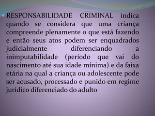  RESPONSABILIDADE CRIMINAL indica
quando se considera que uma criança
compreende plenamente o que está fazendo
e então seus atos podem ser enquadrados
judicialmente diferenciando a
inimputabilidade (período que vai do
nascimento até sua idade mínima) e da faixa
etária na qual a criança ou adolescente pode
ser acusado, processado e punido em regime
jurídico diferenciado do adulto
 