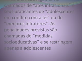 de 18 anos são legalmente
chamados de “atos infracionais” e
seus praticantes de “adolescentes
em conflito com a lei” ou de
"menores infratores". As
penalidades previstas são
chamadas de “medidas
socioeducativas” e se restringem
apenas a adolescentes
 
