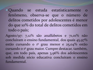  Quando se estuda estatisticamente o
fenômeno, observa-se que o número de
delitos cometidos por adolescentes é menor
do que 10% do total de delitos cometidos em
todo o país;
Agosto/97: 7,12% são analfabetos e 71,01% não
concluíram o ensino fundamental, dos quais 45,97%
estão cursando o 1º grau menor e 25,04% estão
cursando o 1º grau maior. Cumpre destacar, também,
que, em todo país, apenas 3,96% dos adolescentes
sob medida sócio educativa concluíram o ensino
fundamental.
 