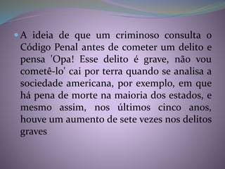  A ideia de que um criminoso consulta o
Código Penal antes de cometer um delito e
pensa 'Opa! Esse delito é grave, não vou
cometê-lo' cai por terra quando se analisa a
sociedade americana, por exemplo, em que
há pena de morte na maioria dos estados, e
mesmo assim, nos últimos cinco anos,
houve um aumento de sete vezes nos delitos
graves
 