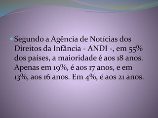 Segundo a Agência de Notícias dos
Direitos da Infância - ANDI -, em 55%
dos países, a maioridade é aos 18 anos.
Apenas em 19%, é aos 17 anos, e em
13%, aos 16 anos. Em 4%, é aos 21 anos.
 