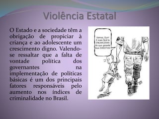 Violência Estatal
O Estado e a sociedade têm a
obrigação de propiciar à
criança e ao adolescente um
crescimento digno. Valendo-
se ressaltar que a falta de
vontade política dos
governantes na
implementação de políticas
básicas é um dos principais
fatores responsáveis pelo
aumento nos índices de
criminalidade no Brasil.
 