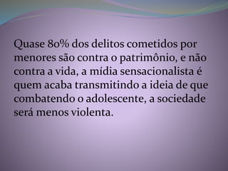 Quase 80% dos delitos cometidos por
menores são contra o patrimônio, e não
contra a vida, a mídia sensacionalista é
quem acaba transmitindo a ideia de que
combatendo o adolescente, a sociedade
será menos violenta.
 