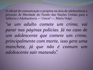 O oficial de comunicação e projetos na área de adolescência e
privação de liberdade do Fundo das Nações Unidas para a
Infância e Adolescência — Unicef —, Mário Volpi:
“se um adulto comete um crime, vai
parar nas páginas policias. Já no caso de
um adolescente que comete um crime,
principalmente com morte, isso gera uma
manchete, já que não é comum um
adolescente sair matando”.
 