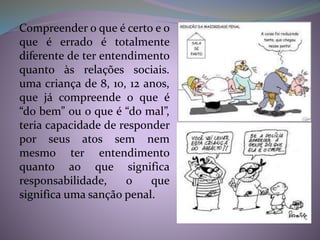 Compreender o que é certo e o
que é errado é totalmente
diferente de ter entendimento
quanto às relações sociais.
uma criança de 8, 10, 12 anos,
que já compreende o que é
“do bem” ou o que é “do mal”,
teria capacidade de responder
por seus atos sem nem
mesmo ter entendimento
quanto ao que significa
responsabilidade, o que
significa uma sanção penal.
 