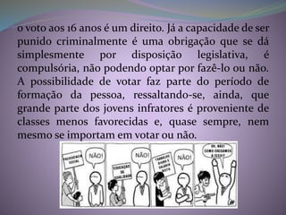o voto aos 16 anos é um direito. Já a capacidade de ser
punido criminalmente é uma obrigação que se dá
simplesmente por disposição legislativa, é
compulsória, não podendo optar por fazê-lo ou não.
A possibilidade de votar faz parte do período de
formação da pessoa, ressaltando-se, ainda, que
grande parte dos jovens infratores é proveniente de
classes menos favorecidas e, quase sempre, nem
mesmo se importam em votar ou não.
 