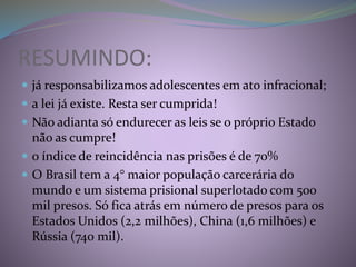 RESUMINDO:
 já responsabilizamos adolescentes em ato infracional;
 a lei já existe. Resta ser cumprida!
 Não adianta só endurecer as leis se o próprio Estado
não as cumpre!
 o índice de reincidência nas prisões é de 70%
 O Brasil tem a 4° maior população carcerária do
mundo e um sistema prisional superlotado com 500
mil presos. Só fica atrás em número de presos para os
Estados Unidos (2,2 milhões), China (1,6 milhões) e
Rússia (740 mil).
 