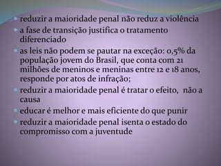  reduzir a maioridade penal não reduz a violência
 a fase de transição justifica o tratamento
diferenciado
 as leis não podem se pautar na exceção: 0,5% da
população jovem do Brasil, que conta com 21
milhões de meninos e meninas entre 12 e 18 anos,
responde por atos de infração;
 reduzir a maioridade penal é tratar o efeito, não a
causa
 educar é melhor e mais eficiente do que punir
 reduzir a maioridade penal isenta o estado do
compromisso com a juventude
 