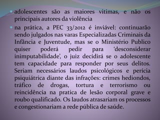  adolescentes são as maiores vitimas, e não os
principais autores da violência
 na prática, a PEC 33/2012 é inviável: continuarão
sendo julgados nas varas Especializadas Criminais da
Infância e Juventude, mas se o Ministério Publico
quiser poderá pedir para ‘desconsiderar
inimputabilidade’, o juiz decidirá se o adolescente
tem capacidade para responder por seus delitos.
Seriam necessários laudos psicológicos e perícia
psiquiátrica diante das infrações: crimes hediondos,
tráfico de drogas, tortura e terrorismo ou
reincidência na pratica de lesão corporal grave e
roubo qualificado. Os laudos atrasariam os processos
e congestionariam a rede pública de saúde.
 