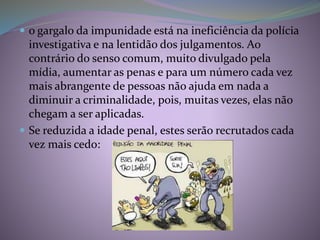  o gargalo da impunidade está na ineficiência da polícia
investigativa e na lentidão dos julgamentos. Ao
contrário do senso comum, muito divulgado pela
mídia, aumentar as penas e para um número cada vez
mais abrangente de pessoas não ajuda em nada a
diminuir a criminalidade, pois, muitas vezes, elas não
chegam a ser aplicadas.
 Se reduzida a idade penal, estes serão recrutados cada
vez mais cedo:
 