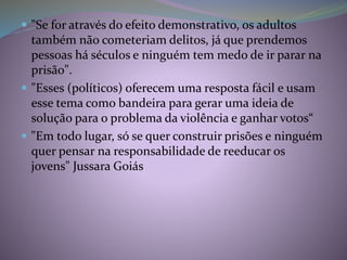  "Se for através do efeito demonstrativo, os adultos
também não cometeriam delitos, já que prendemos
pessoas há séculos e ninguém tem medo de ir parar na
prisão".
 "Esses (políticos) oferecem uma resposta fácil e usam
esse tema como bandeira para gerar uma ideia de
solução para o problema da violência e ganhar votos“
 "Em todo lugar, só se quer construir prisões e ninguém
quer pensar na responsabilidade de reeducar os
jovens" Jussara Goiás
 