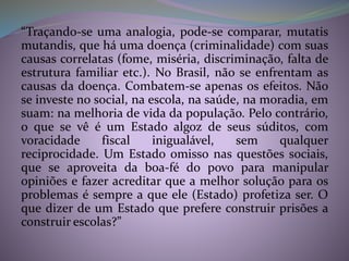 “Traçando-se uma analogia, pode-se comparar, mutatis
mutandis, que há uma doença (criminalidade) com suas
causas correlatas (fome, miséria, discriminação, falta de
estrutura familiar etc.). No Brasil, não se enfrentam as
causas da doença. Combatem-se apenas os efeitos. Não
se investe no social, na escola, na saúde, na moradia, em
suam: na melhoria de vida da população. Pelo contrário,
o que se vê é um Estado algoz de seus súditos, com
voracidade fiscal inigualável, sem qualquer
reciprocidade. Um Estado omisso nas questões sociais,
que se aproveita da boa-fé do povo para manipular
opiniões e fazer acreditar que a melhor solução para os
problemas é sempre a que ele (Estado) profetiza ser. O
que dizer de um Estado que prefere construir prisões a
construir escolas?”
 
