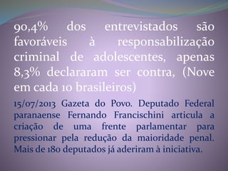 90,4% dos entrevistados são
favoráveis à responsabilização
criminal de adolescentes, apenas
8,3% declararam ser contra, (Nove
em cada 10 brasileiros)
15/07/2013 Gazeta do Povo. Deputado Federal
paranaense Fernando Francischini articula a
criação de uma frente parlamentar para
pressionar pela redução da maioridade penal.
Mais de 180 deputados já aderiram à iniciativa.
 