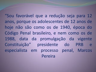“Sou favorável que a redução seja para 12
anos, porque os adolescentes de 12 anos de
hoje não são como os de 1940, época do
Código Penal brasileiro, e nem como os de
1988, data da promulgação da vigente
Constituição” presidente do PRB e
especialista em processo penal, Marcos
Pereira
 