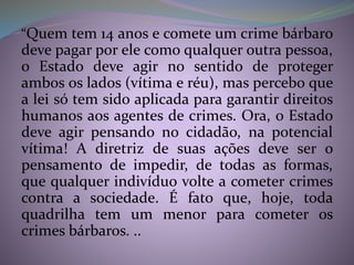 “Quem tem 14 anos e comete um crime bárbaro
deve pagar por ele como qualquer outra pessoa,
o Estado deve agir no sentido de proteger
ambos os lados (vítima e réu), mas percebo que
a lei só tem sido aplicada para garantir direitos
humanos aos agentes de crimes. Ora, o Estado
deve agir pensando no cidadão, na potencial
vítima! A diretriz de suas ações deve ser o
pensamento de impedir, de todas as formas,
que qualquer indivíduo volte a cometer crimes
contra a sociedade. É fato que, hoje, toda
quadrilha tem um menor para cometer os
crimes bárbaros. ..
 