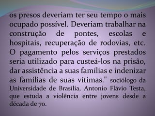os presos deveriam ter seu tempo o mais
ocupado possível. Deveriam trabalhar na
construção de pontes, escolas e
hospitais, recuperação de rodovias, etc.
O pagamento pelos serviços prestados
seria utilizado para custeá-los na prisão,
dar assistência a suas famílias e indenizar
as famílias de suas vítimas." sociólogo da
Universidade de Brasília, Antonio Flávio Testa,
que estuda a violência entre jovens desde a
década de 70.
 