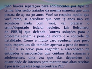 “não haverá separação para adolescentes por tipo de
crime. Eles serão tratados da mesma maneira que uma
pessoa de 23 ou 30 anos. Você só respeita aquilo que
você teme, se acreditar que com 17 anos não vai
acontecer nada com você, vai praticar o
crime“deputado federal reeleito, Jair Bolsonaro,
do PBB/RJ que defende: “outras soluções para o
problema seriam a pena de morte e o controle de
natalidade. Como é muito caro reeducar esse povo
todo, espero um dia também aprovar a pena de morte.
O E.C.A só serve para engordar a arrecadação de
entidades e associações que cuidam das crianças e
adolescentes, uma vez que elas dependem da
quantidade de internos para manter suas altas receitas
é por isso que eles brigam contra a PEC"
 