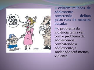  existem milhões de
adolescente
cometendo delitos
pelas ruas de maneira
ousada;
o problema da
violência tem a ver
com o problema da
adolescência,
combatendo o
adolescente, a
sociedade será menos
violenta.
 