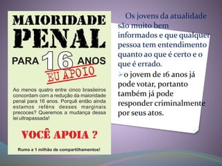  Os jovens da atualidade
são muito bem
informados e que qualquer
pessoa tem entendimento
quanto ao que é certo e o
que é errado.
o jovem de 16 anos já
pode votar, portanto
também já pode
responder criminalmente
por seus atos.
 