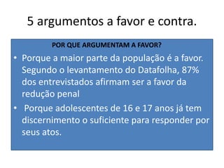 5 argumentos a favor e contra.
POR QUE ARGUMENTAM A FAVOR?
• Porque a maior parte da população é a favor.
Segundo o levantamento do Datafolha, 87%
dos entrevistados afirmam ser a favor da
redução penal
• Porque adolescentes de 16 e 17 anos já tem
discernimento o suficiente para responder por
seus atos.
 