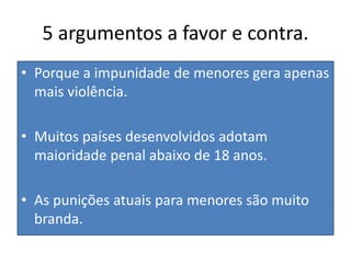 5 argumentos a favor e contra.
• Porque a impunidade de menores gera apenas
mais violência.
• Muitos países desenvolvidos adotam
maioridade penal abaixo de 18 anos.
• As punições atuais para menores são muito
branda.
 